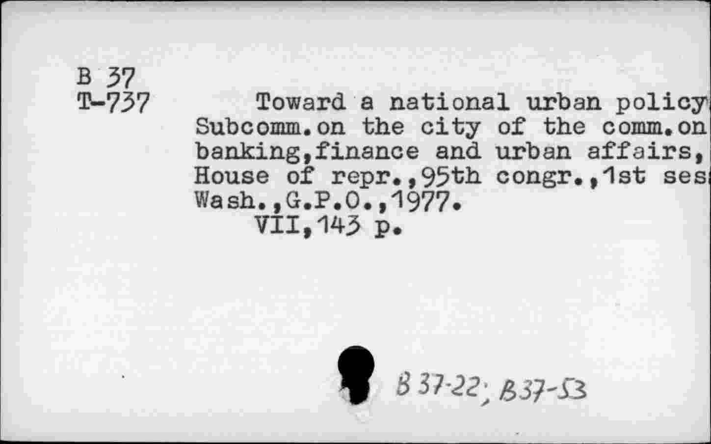 ﻿B 37
T-737 Toward a national urban policy Subcomm.on the city of the comm.on banking,finance and urban affairs, House of repr.,95th congr.,ist ses: Wash.,G.P.O.,1977.
VII,143 p.
# 3723;